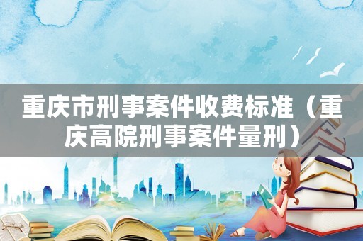 重慶市刑事案件收費(fèi)標(biāo)準(zhǔn)（重慶高院刑事案件量刑）