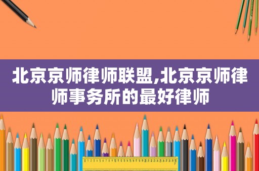 北京京師律師聯盟,北京京師律師事務所的最好律師