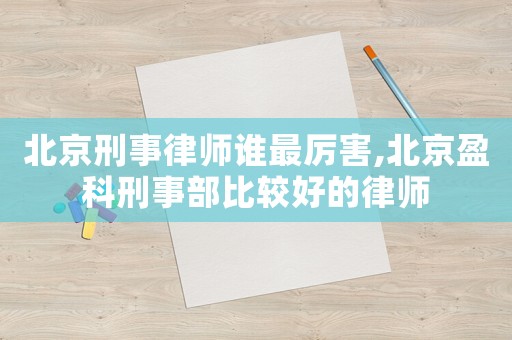 北京刑事律師誰最厲害,北京盈科刑事部比較好的律師