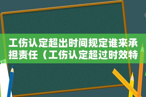 工傷認定超出時間規定誰來承擔責任（工傷認定超過時效特殊）