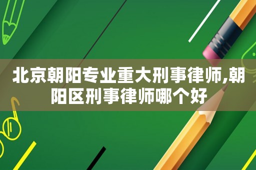 北京朝陽專業重大刑事律師,朝陽區刑事律師哪個好