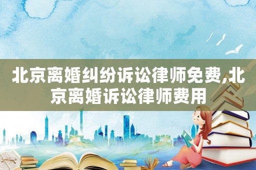 北京離婚糾紛訴訟律師免費,北京離婚訴訟律師費用