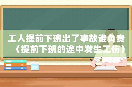 工人提前下班出了事故誰負責（提前下班的途中發生工傷）