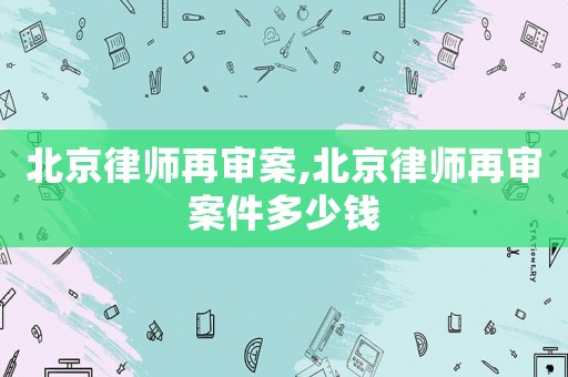 北京律師再審案,北京律師再審案件多少錢