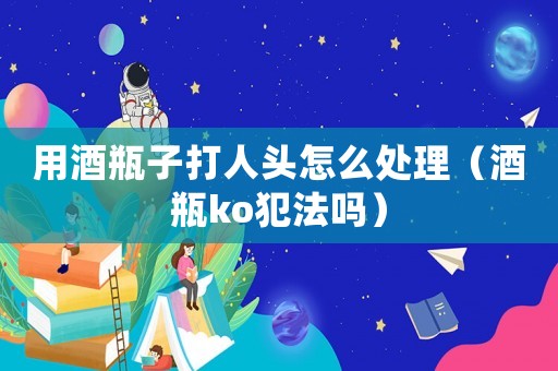 用酒瓶子打人頭怎么處理（酒瓶ko犯法嗎）