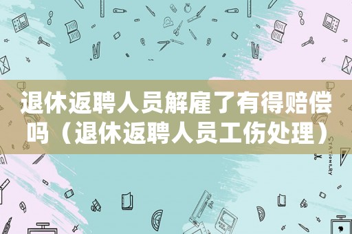 退休返聘人員解雇了有得賠償嗎（退休返聘人員工傷處理）