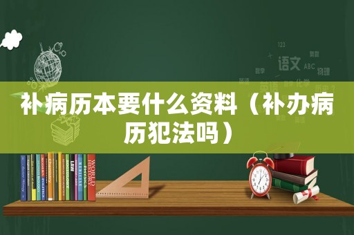 補(bǔ)病歷本要什么資料（補(bǔ)辦病歷犯法嗎）