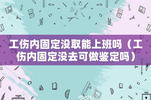 工傷內(nèi)固定沒取能上班嗎（工傷內(nèi)固定沒去可做鑒定嗎）