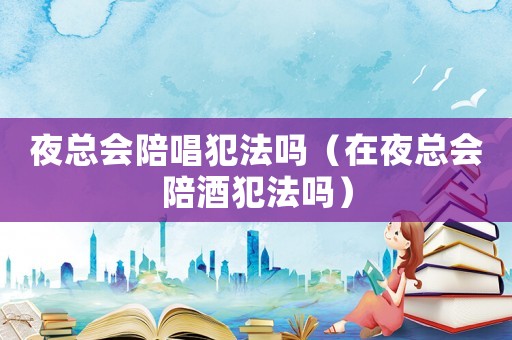 夜總會陪唱犯法嗎（在夜總會陪酒犯法嗎）