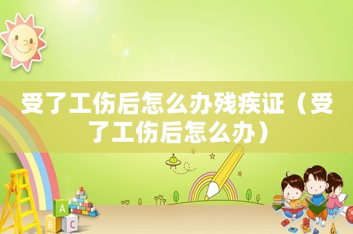 受了工傷后怎么辦殘疾證（受了工傷后怎么辦）