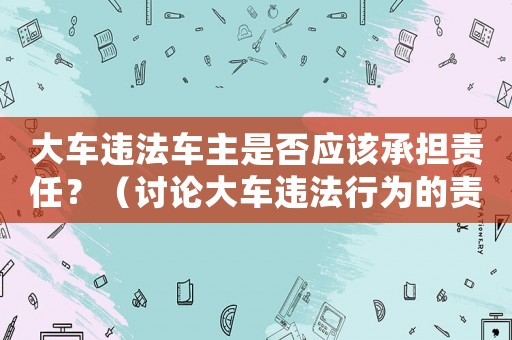大車違法車主是否應(yīng)該承擔(dān)責(zé)任？（討論大車違法行為的責(zé)任歸屬）