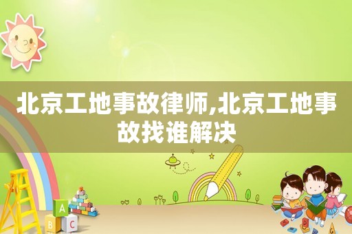北京工地事故律師,北京工地事故找誰解決