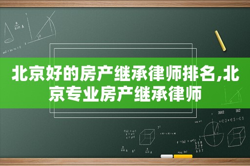 北京好的房產(chǎn)繼承律師排名,北京專業(yè)房產(chǎn)繼承律師
