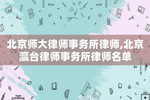 北京師大律師事務(wù)所律師,北京瀛臺(tái)律師事務(wù)所律師名單