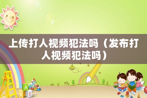 上傳打人視頻犯法嗎（發布打人視頻犯法嗎）