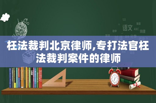 枉法裁判北京律師,專打法官枉法裁判案件的律師