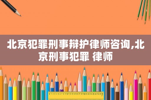 北京犯罪刑事辯護律師咨詢,北京刑事犯罪 律師