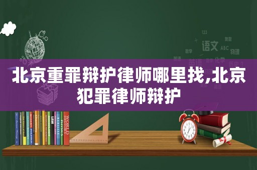 北京重罪辯護律師哪里找,北京犯罪律師辯護