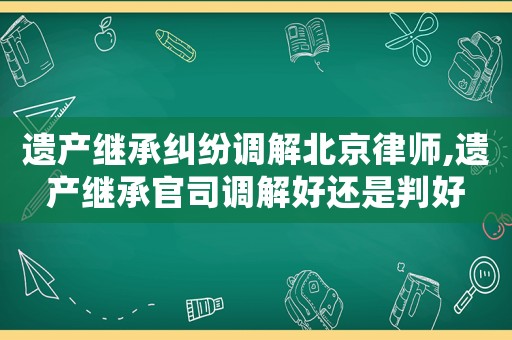 遺產(chǎn)繼承糾紛調(diào)解北京律師,遺產(chǎn)繼承官司調(diào)解好還是判好
