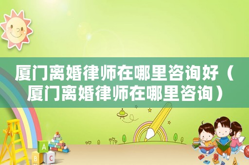 廈門離婚律師在哪里咨詢好（廈門離婚律師在哪里咨詢）