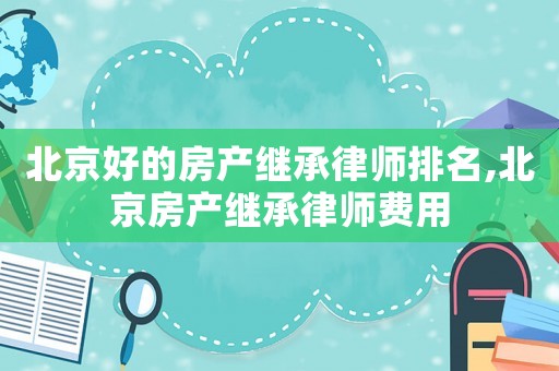 北京好的房產繼承律師排名,北京房產繼承律師費用