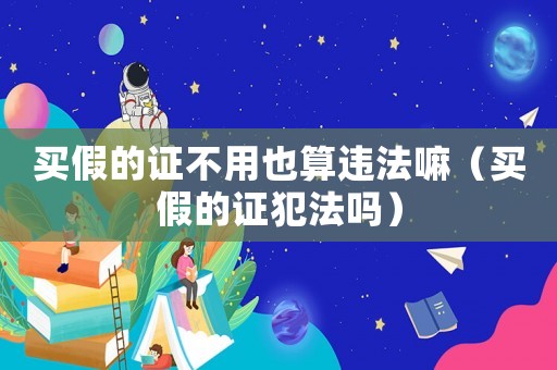 買假的證不用也算違法嘛（買假的證犯法嗎）