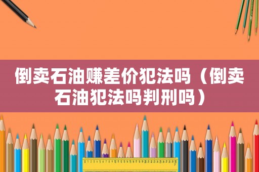 倒賣石油賺差價犯法嗎（倒賣石油犯法嗎判刑嗎）