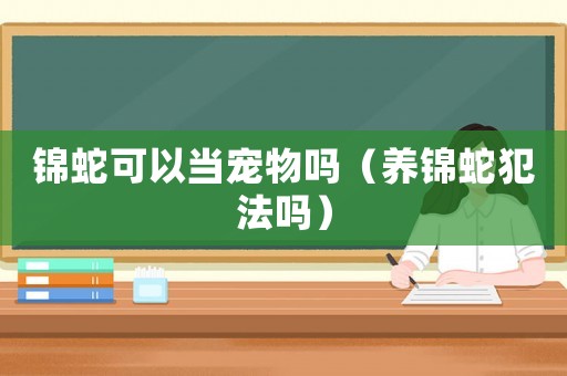 錦蛇可以當(dāng)寵物嗎（養(yǎng)錦蛇犯法嗎）
