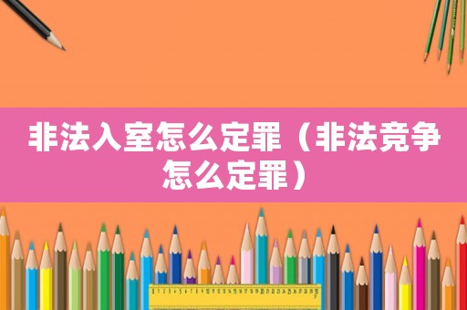 非法入室怎么定罪（非法競爭怎么定罪）