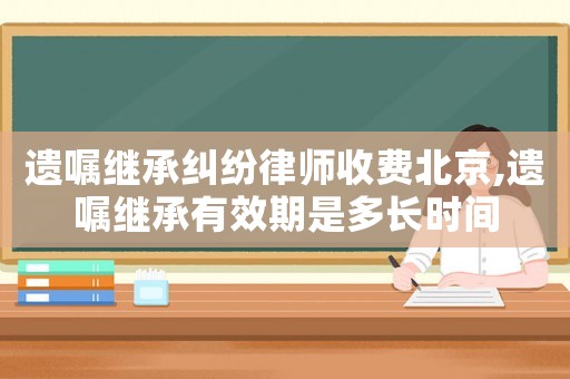 遺囑繼承糾紛律師收費北京,遺囑繼承有效期是多長時間