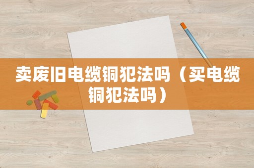 賣廢舊電纜銅犯法嗎（買電纜銅犯法嗎）