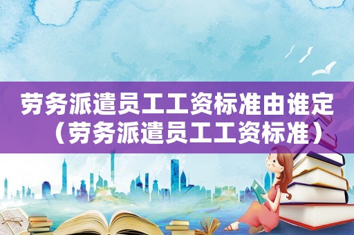 勞務(wù)派遣員工工資標(biāo)準(zhǔn)由誰定（勞務(wù)派遣員工工資標(biāo)準(zhǔn)）