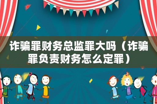 詐騙罪財務總監罪大嗎（詐騙罪負責財務怎么定罪）