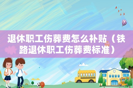 退休職工傷葬費怎么補貼（鐵路退休職工傷葬費標準）