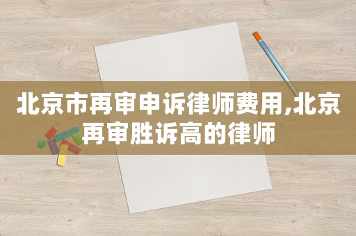 北京市再審申訴律師費用,北京再審勝訴高的律師