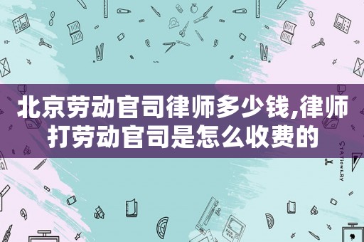北京勞動官司律師多少錢,律師打勞動官司是怎么收費的