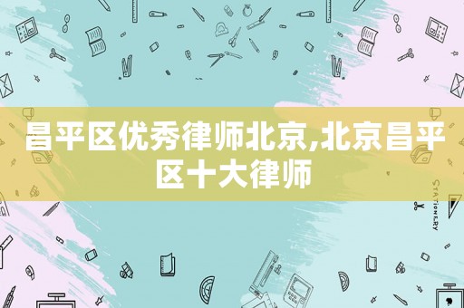 昌平區(qū)優(yōu)秀律師北京,北京昌平區(qū)十大律師