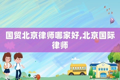 國貿北京律師哪家好,北京國際律師