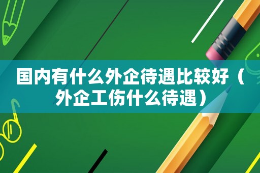 國內有什么外企待遇比較好（外企工傷什么待遇）
