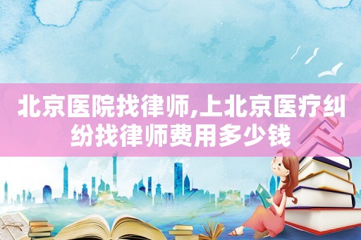 北京醫(yī)院找律師,上北京醫(yī)療糾紛找律師費用多少錢