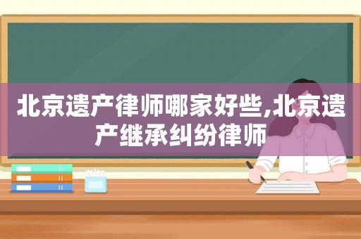 北京遺產律師哪家好些,北京遺產繼承糾紛律師