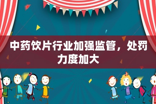 中藥飲片行業加強監管，處罰力度加大