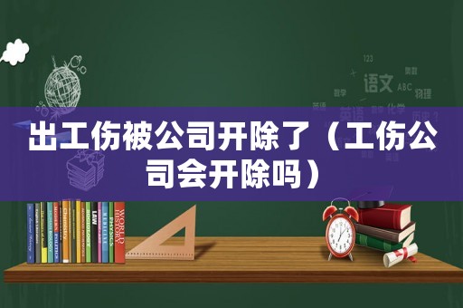 出工傷被公司開除了（工傷公司會開除嗎）