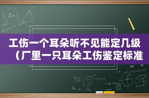 工傷一個耳朵聽不見能定幾級（廠里一只耳朵工傷鑒定標準）