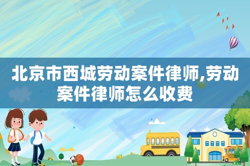 北京市西城勞動案件律師,勞動案件律師怎么收費