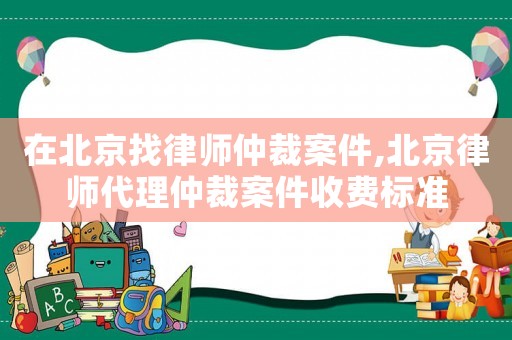 在北京找律師仲裁案件,北京律師代理仲裁案件收費標準