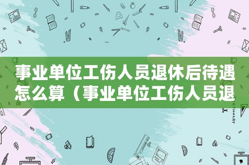 事業(yè)單位工傷人員退休后待遇怎么算（事業(yè)單位工傷人員退休后待遇）