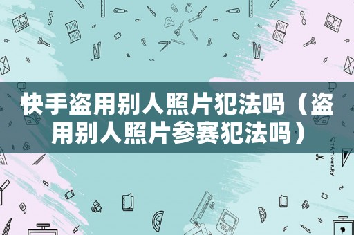 快手盜用別人照片犯法嗎（盜用別人照片參賽犯法嗎）