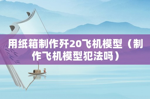用紙箱制作殲20飛機模型（制作飛機模型犯法嗎）