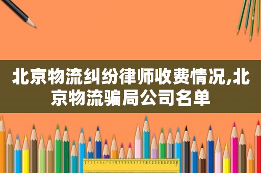 北京物流糾紛律師收費情況,北京物流騙局公司名單